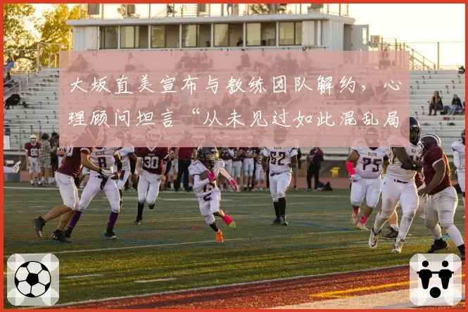 大坂直美宣布与教练团队解约,心理顾问坦言“从未见过如此混乱局面”