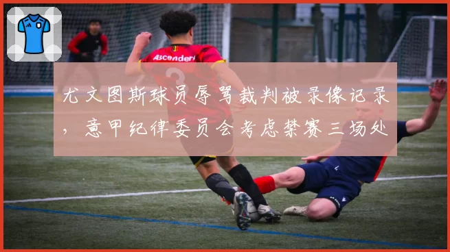 尤文图斯球员辱骂裁判被录像记录，意甲纪律委员会考虑禁赛三场处罚