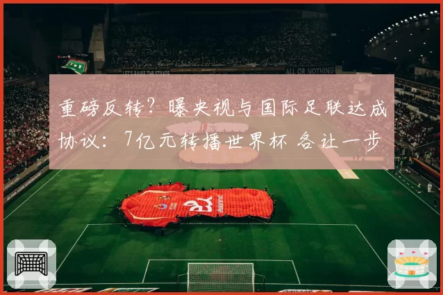 重磅反转？曝央视与国际足联达成协议：7亿元转播世界杯 各让一步