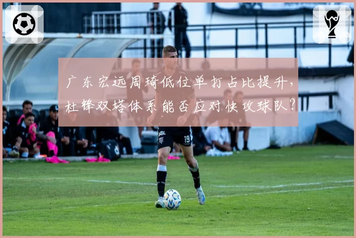 广东宏远周琦低位单打占比提升，杜锋双塔体系能否应对快攻球队？