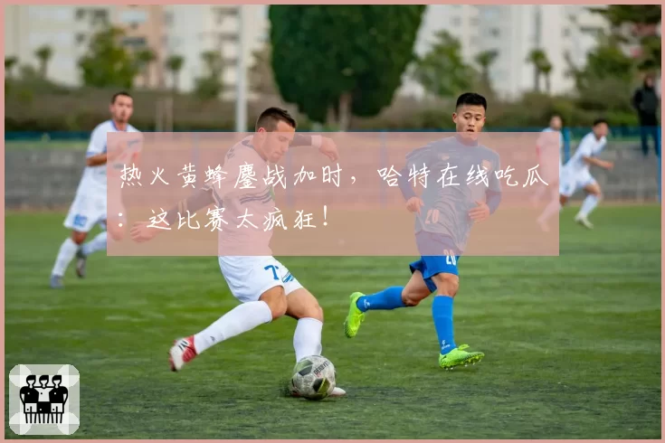 热火黄蜂鏖战加时，哈特在线吃瓜：这比赛太疯狂！