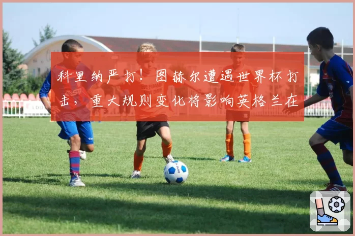 科里纳严打！图赫尔遭遇世界杯打击，重大规则变化将影响英格兰在北美的战术