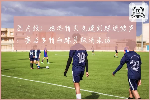 图片报：施洛特贝克遭到球迷嘘声，赛后多特和球员取消采访