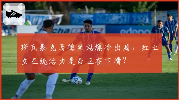 斯瓦泰克马德里站爆冷出局，红土女王统治力是否正在下滑？
