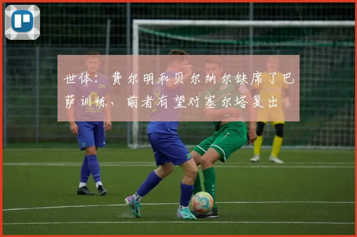 世体：费尔明和贝尔纳尔缺席了巴萨训练，前者有望对塞尔塔复出