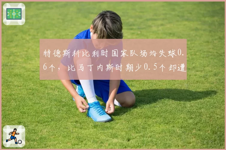 特德斯科比利时国家队场均失球0.6个，比马丁内斯时期少0.5个却遭媒体质疑