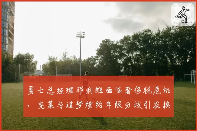 勇士总经理邓利维面临奢侈税危机，克莱与追梦续约年限分歧引发换帅猜测