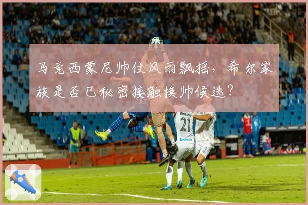 马竞西蒙尼帅位风雨飘摇，希尔家族是否已秘密接触换帅候选？