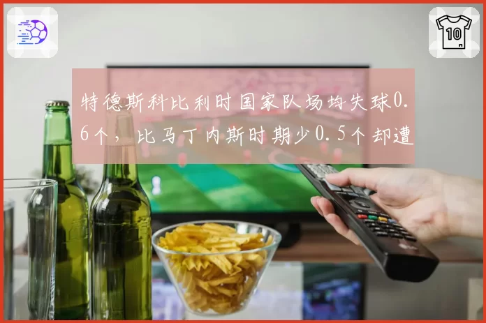 特德斯科比利时国家队场均失球0.6个，比马丁内斯时期少0.5个却遭媒体质疑