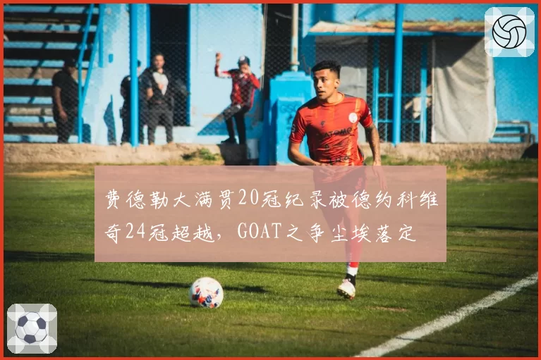费德勒大满贯20冠纪录被德约科维奇24冠超越，GOAT之争尘埃落定