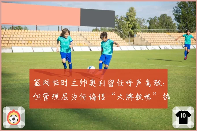 篮网临时主帅奥利留任呼声高涨，但管理层为何偏信“大牌教练”执念？