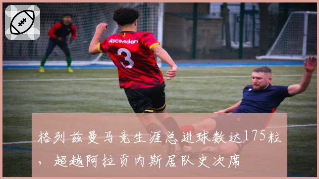 格列兹曼马竞生涯总进球数达175粒,超越阿拉贡内斯居队史次席