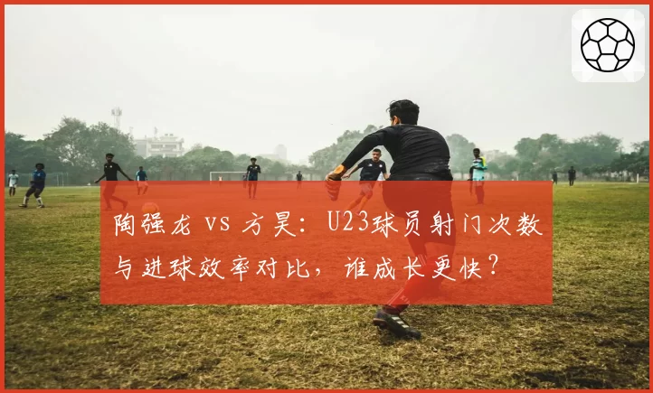陶强龙 vs 方昊：U23球员射门次数与进球效率对比，谁成长更快？