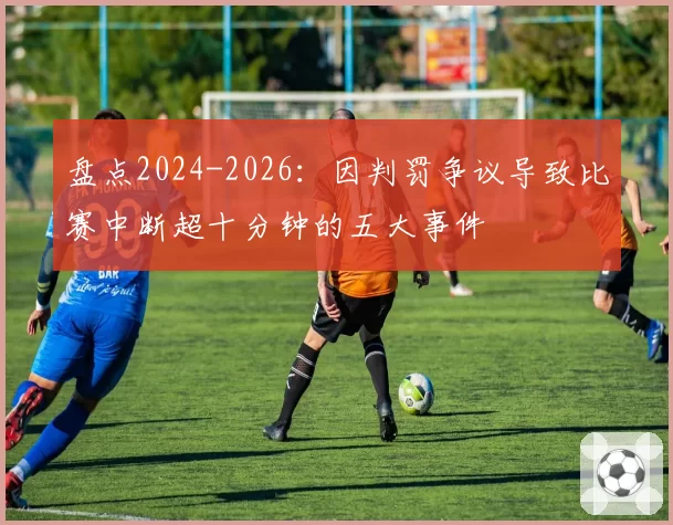盘点2024-2026：因判罚争议导致比赛中断超十分钟的五大事件