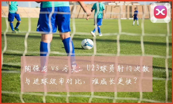 陶强龙 vs 方昊:U23球员射门次数与进球效率对比,谁成长更快?