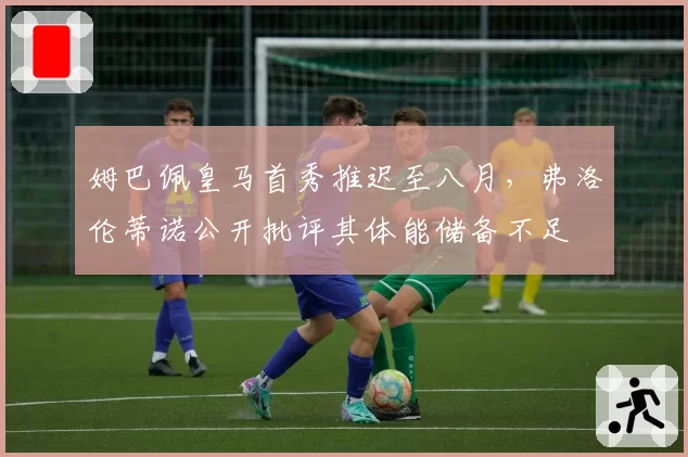 姆巴佩皇马首秀推迟至八月,弗洛伦蒂诺公开批评其体能储备不足