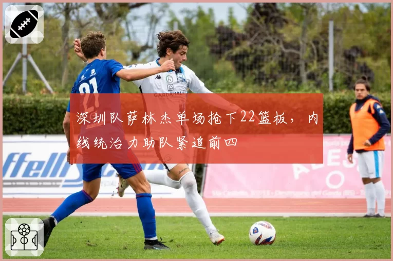 深圳队萨林杰单场抢下22篮板，内线统治力助队紧追前四