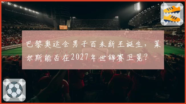 巴黎奥运会男子百米新王诞生,莱尔斯能否在2027年世锦赛卫冕?