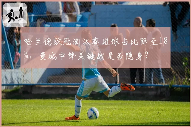哈兰德欧冠淘汰赛进球占比降至18%，曼城中锋关键战是否隐身？