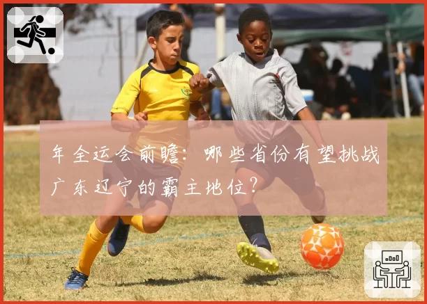 年全运会前瞻：哪些省份有望挑战广东辽宁的霸主地位？