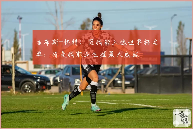 吉布斯-怀特：若我能入选世界杯名单，将是我职业生涯最大成就