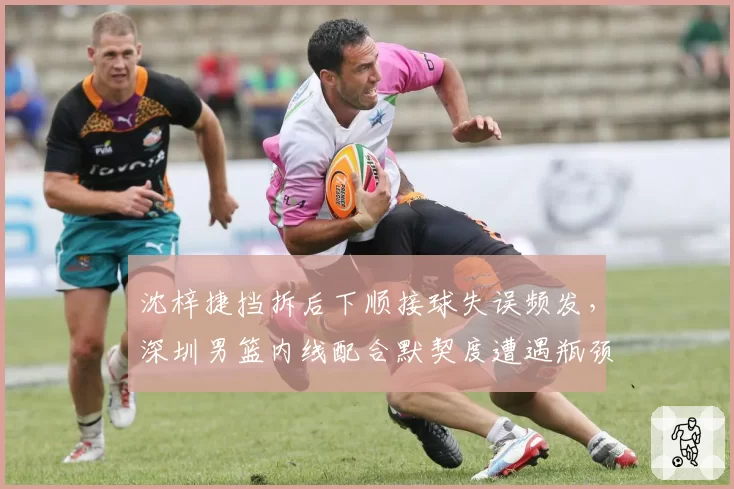 沈梓捷挡拆后下顺接球失误频发，深圳男篮内线配合默契度遭遇瓶颈？