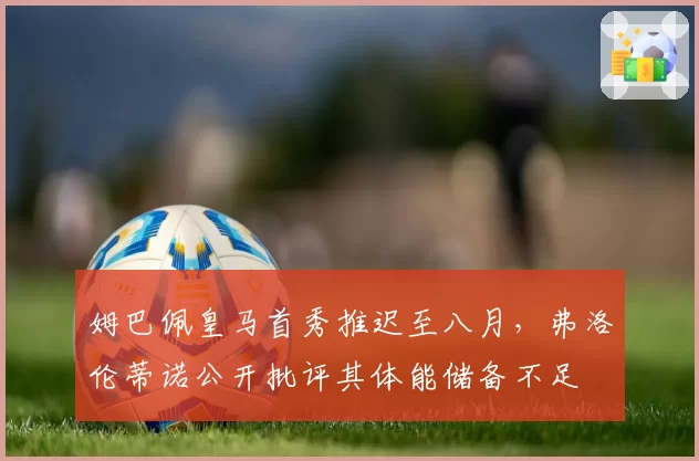 姆巴佩皇马首秀推迟至八月,弗洛伦蒂诺公开批评其体能储备不足