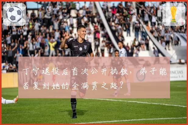 丁宁退役后首次公开执教，弟子能否复刻她的全满贯之路？