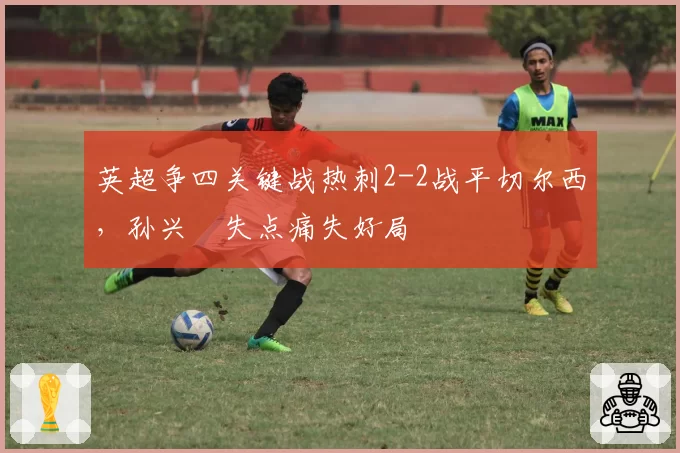 英超争四关键战热刺2-2战平切尔西，孙兴慜失点痛失好局