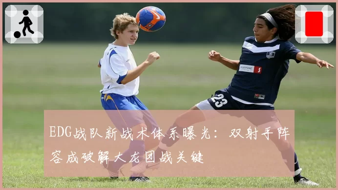 EDG战队新战术体系曝光：双射手阵容成破解大龙团战关键