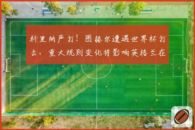 科里纳严打!图赫尔遭遇世界杯打击,重大规则变化将影响英格兰在北美的战术