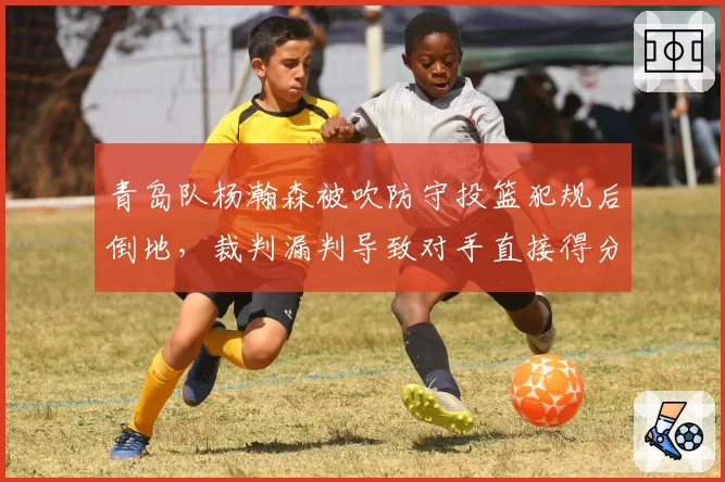 青岛队杨瀚森被吹防守投篮犯规后倒地，裁判漏判导致对手直接得分