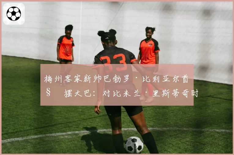 梅州客家新帅巴勃罗·比利亚尔首秀摆大巴：对比米兰·里斯蒂奇时期进攻足球