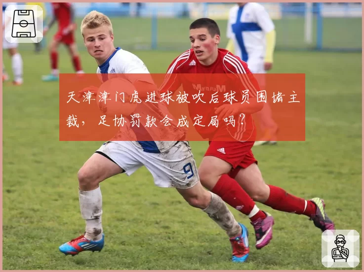 天津津门虎进球被吹后球员围堵主裁，足协罚款会成定局吗？