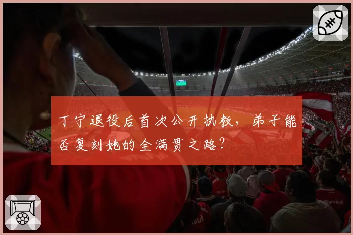 丁宁退役后首次公开执教，弟子能否复刻她的全满贯之路？
