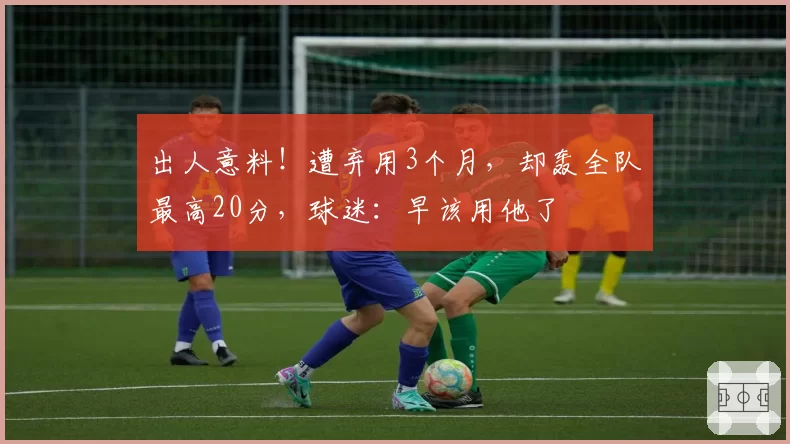 出人意料！遭弃用3个月，却轰全队最高20分，球迷：早该用他了