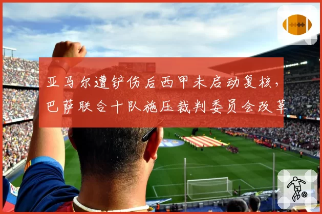 亚马尔遭铲伤后西甲未启动复核，巴萨联合十队施压裁判委员会改革介入时限