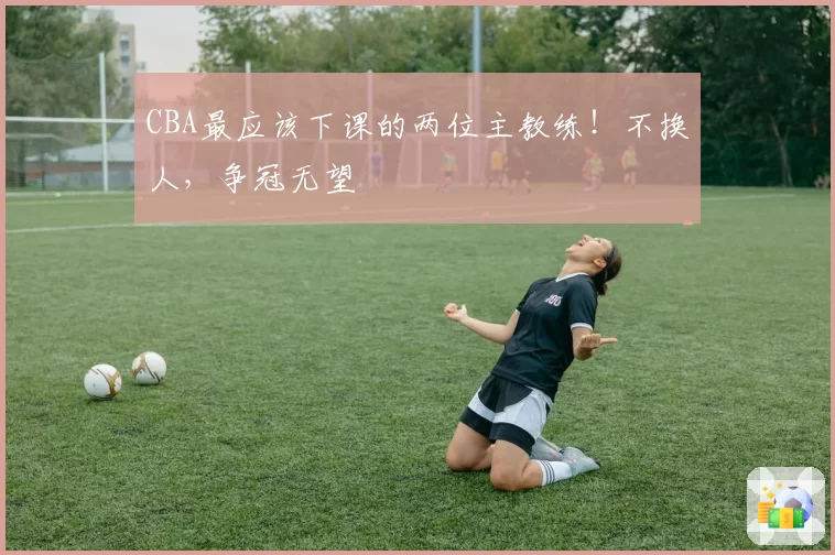 CBA最应该下课的两位主教练！不换人，争冠无望