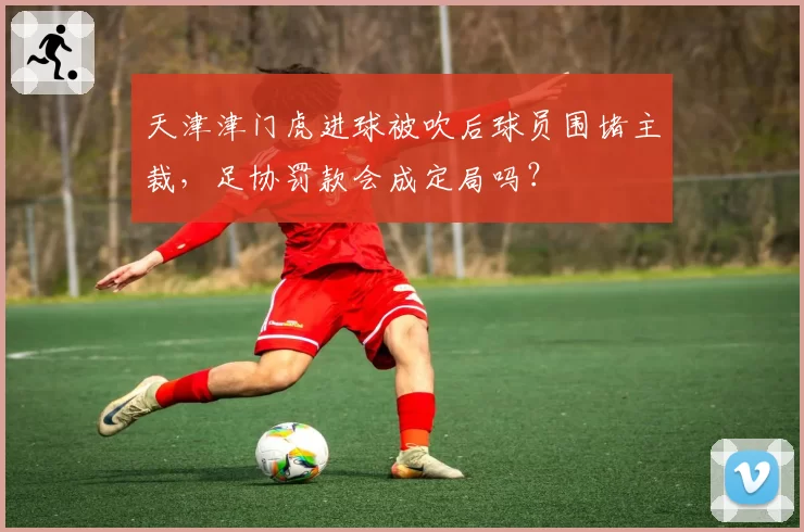 天津津门虎进球被吹后球员围堵主裁，足协罚款会成定局吗？