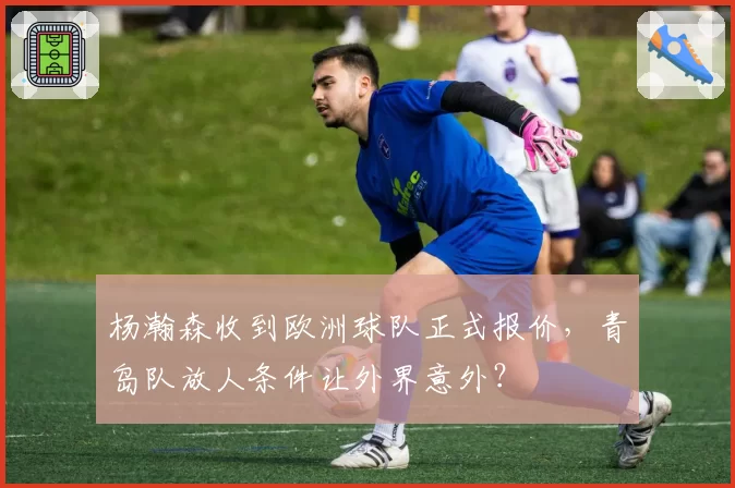杨瀚森收到欧洲球队正式报价,青岛队放人条件让外界意外?