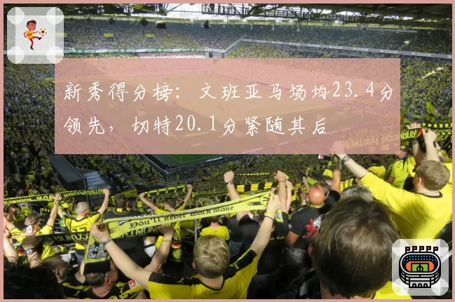 新秀得分榜：文班亚马场均23.4分领先，切特20.1分紧随其后