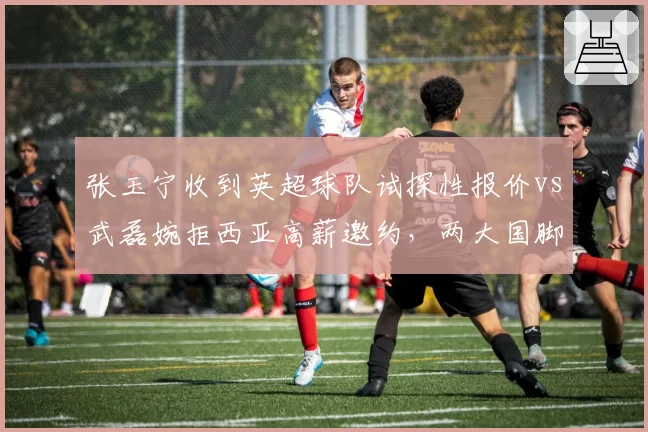 张玉宁收到英超球队试探性报价vs武磊婉拒西亚高薪邀约，两大国脚职业生涯选择分化