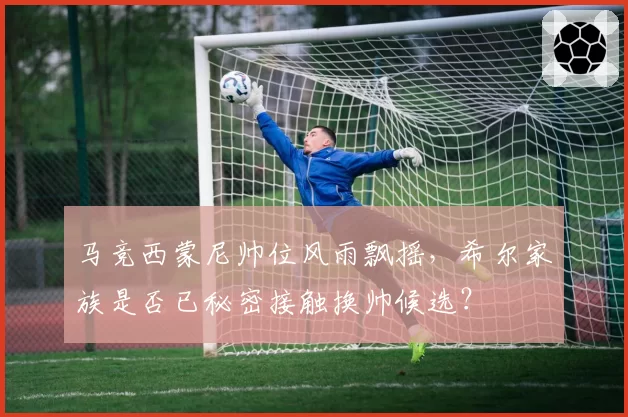 马竞西蒙尼帅位风雨飘摇，希尔家族是否已秘密接触换帅候选？