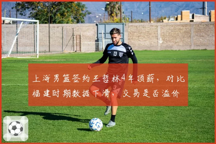 上海男篮签约王哲林4年顶薪，对比福建时期数据下滑，交易是否溢价？