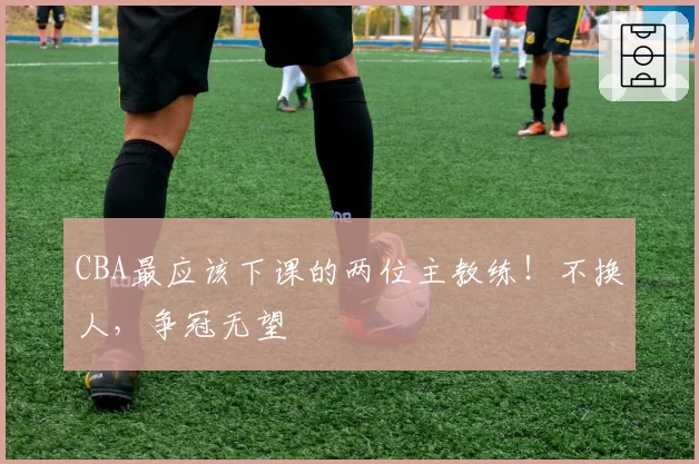 CBA最应该下课的两位主教练！不换人，争冠无望