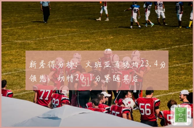 新秀得分榜：文班亚马场均23.4分领先，切特20.1分紧随其后