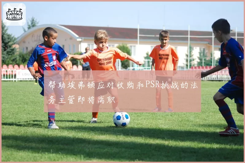 帮助埃弗顿应对收购和PSR挑战的法务主管即将离职