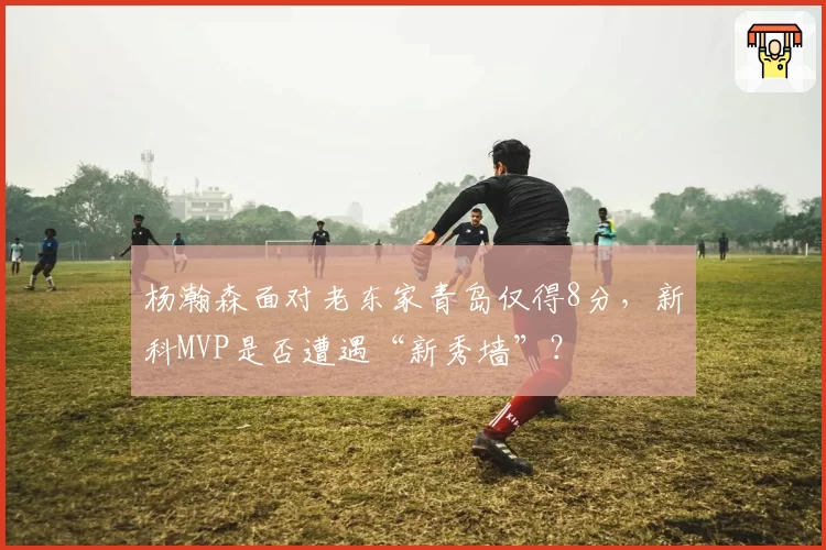 杨瀚森面对老东家青岛仅得8分，新科MVP是否遭遇“新秀墙”？