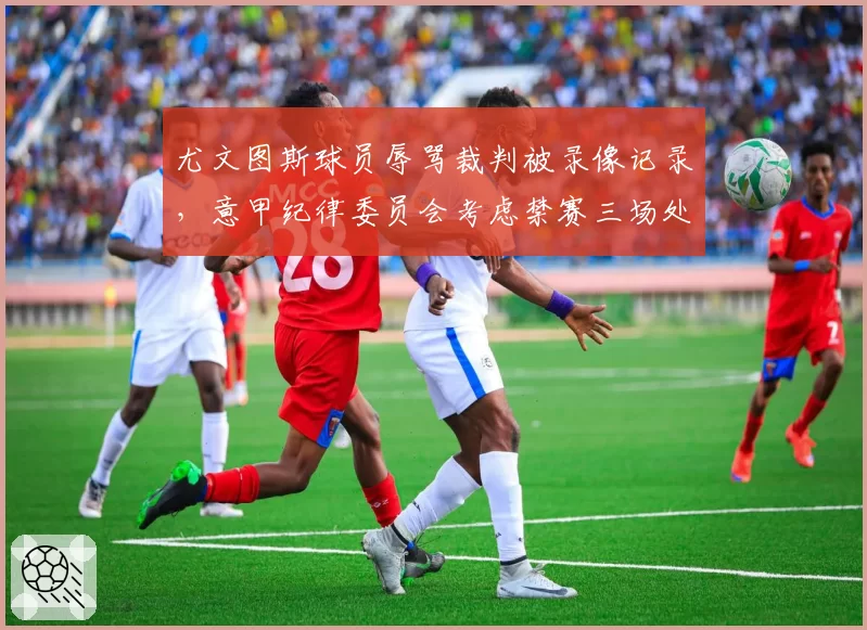 尤文图斯球员辱骂裁判被录像记录，意甲纪律委员会考虑禁赛三场处罚