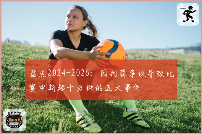 盘点2024-2026：因判罚争议导致比赛中断超十分钟的五大事件